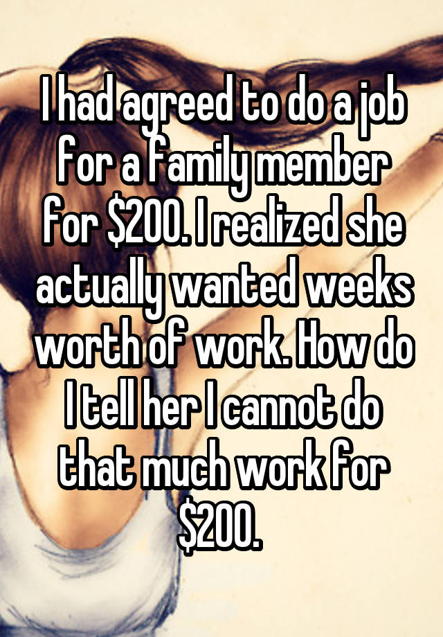 I had agreed to do a job for a family member for $200. I realized she actually wanted weeks worth of work. How do I tell her I cannot do that much work for $200. 