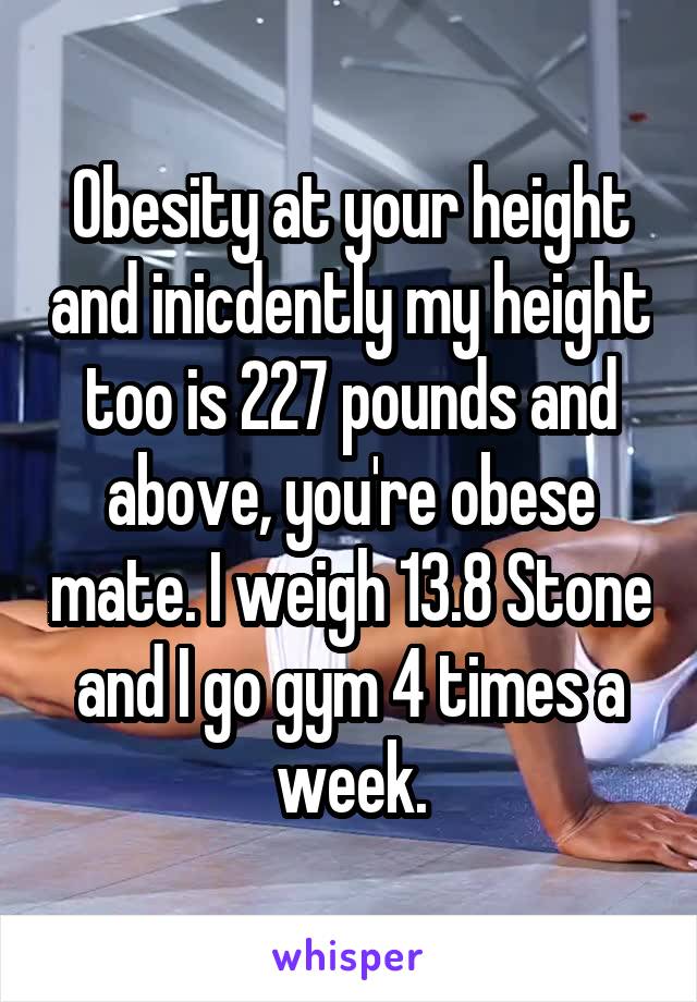 Obesity at your height and inicdently my height too is 227 pounds and above, you're obese mate. I weigh 13.8 Stone and I go gym 4 times a week.