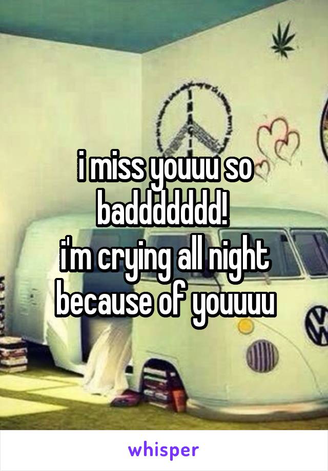 i miss youuu so baddddddd! 
i'm crying all night because of youuuu