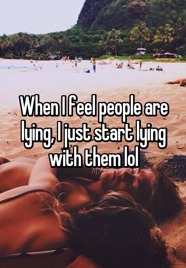 When I feel people are lying, I just start lying with them lol