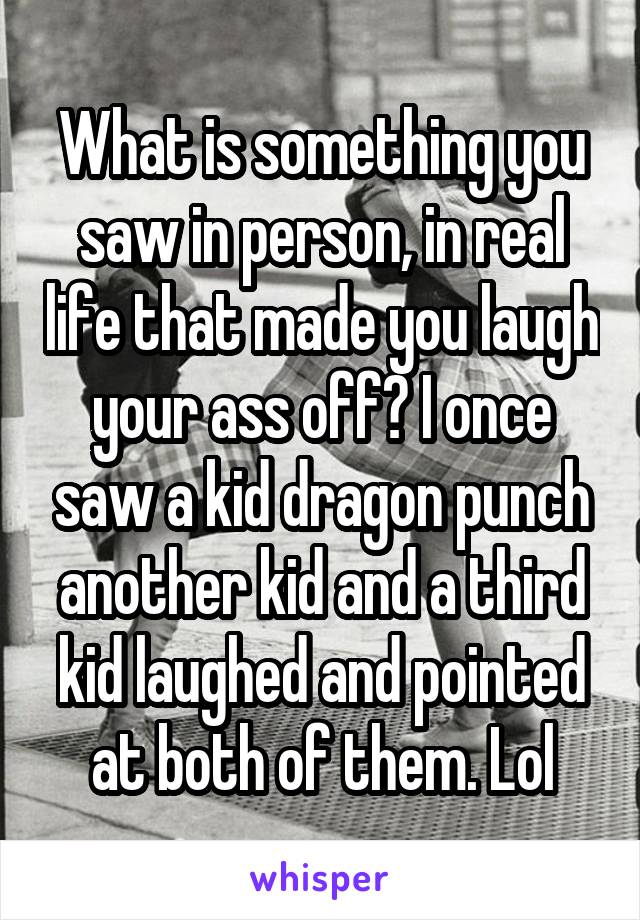 What is something you saw in person, in real life that made you laugh your ass off? I once saw a kid dragon punch another kid and a third kid laughed and pointed at both of them. Lol