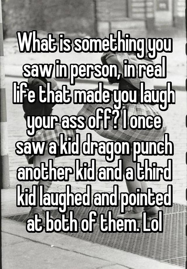 What is something you saw in person, in real life that made you laugh your ass off? I once saw a kid dragon punch another kid and a third kid laughed and pointed at both of them. Lol