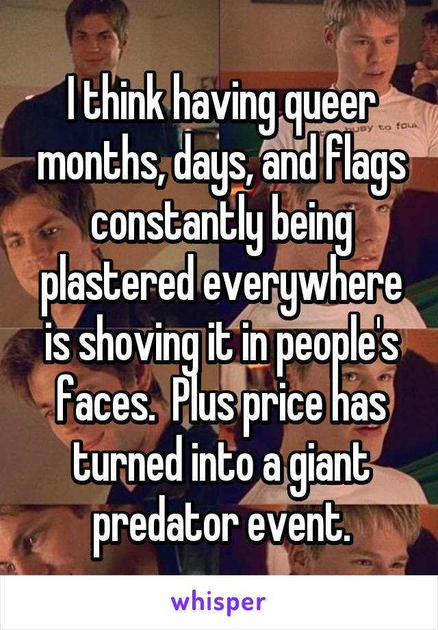 I think having queer months, days, and flags constantly being plastered everywhere is shoving it in people's faces.  Plus price has turned into a giant predator event.