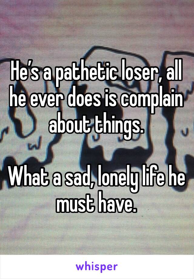 He’s a pathetic loser, all he ever does is complain about things.

What a sad, lonely life he must have.