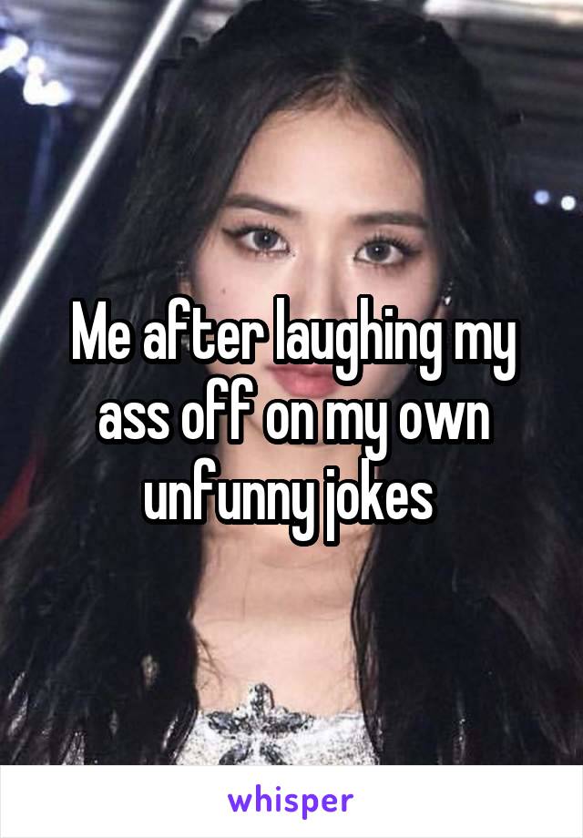 Me after laughing my ass off on my own unfunny jokes 