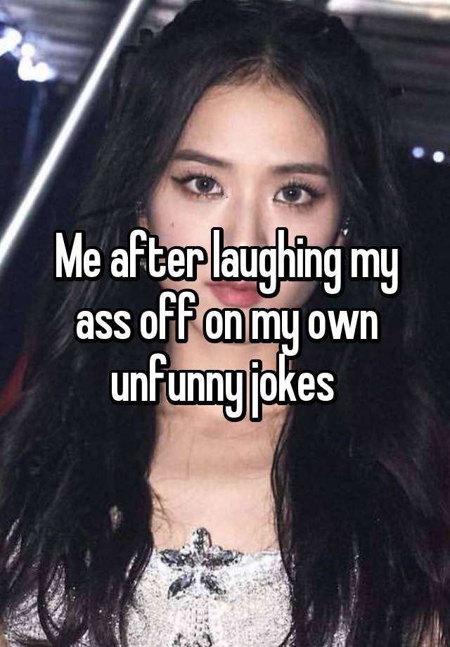 Me after laughing my ass off on my own unfunny jokes 