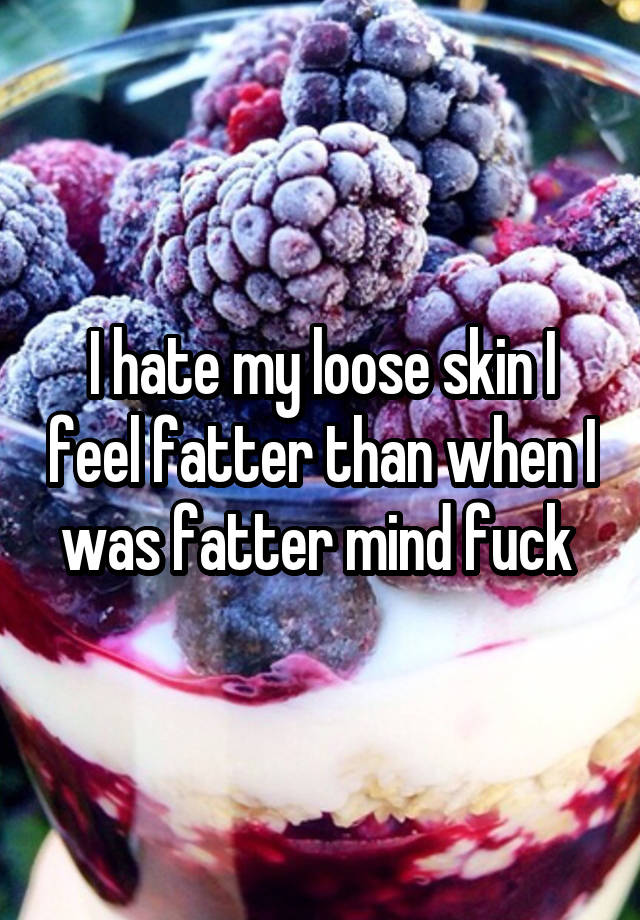 I hate my loose skin I feel fatter than when I was fatter mind fuck 