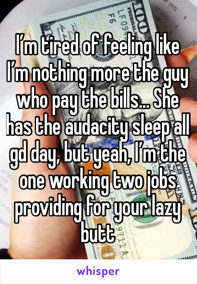 I’m tired of feeling like I’m nothing more the guy who pay the bills… She has the audacity sleep all gd day, but yeah, I’m the one working two jobs providing for your lazy butt