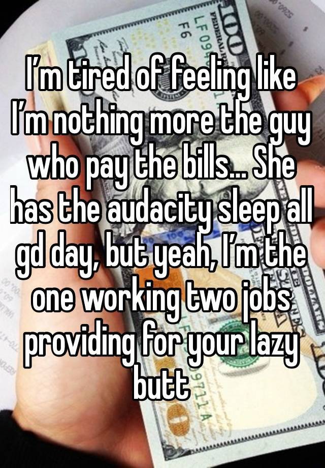 I’m tired of feeling like I’m nothing more the guy who pay the bills… She has the audacity sleep all gd day, but yeah, I’m the one working two jobs providing for your lazy butt