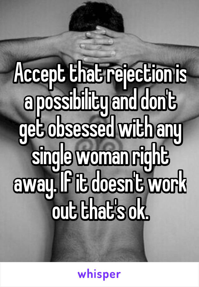 Accept that rejection is a possibility and don't get obsessed with any single woman right away. If it doesn't work out that's ok.