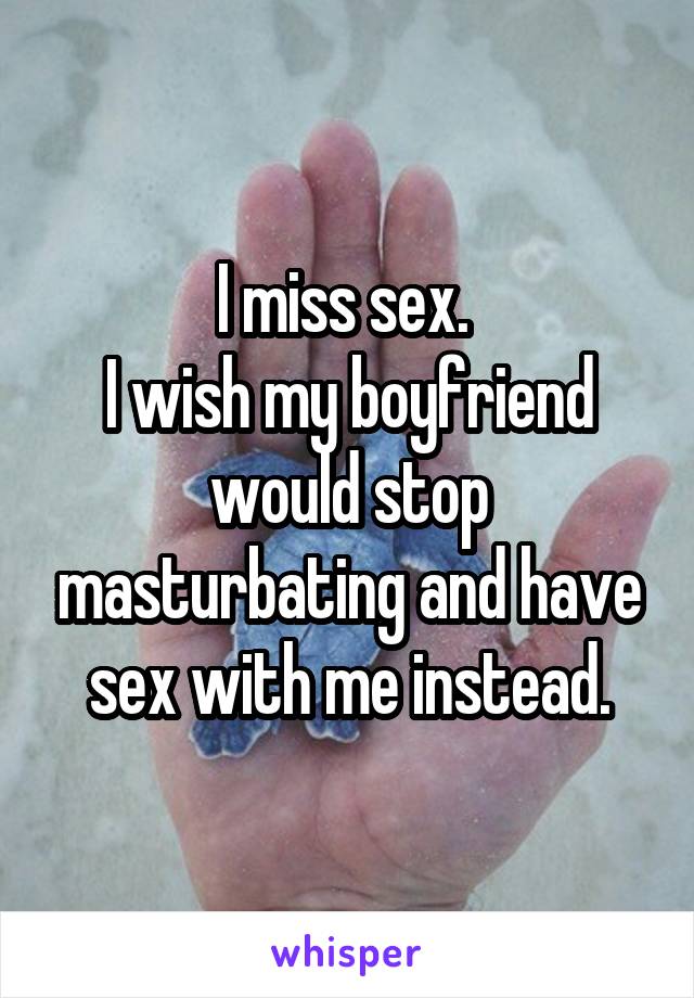 I miss sex. 
I wish my boyfriend would stop masturbating and have sex with me instead.