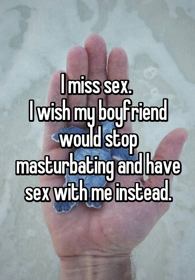 I miss sex. 
I wish my boyfriend would stop masturbating and have sex with me instead.