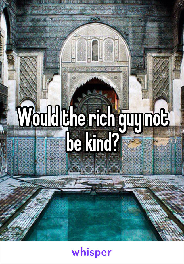 Would the rich guy not be kind?