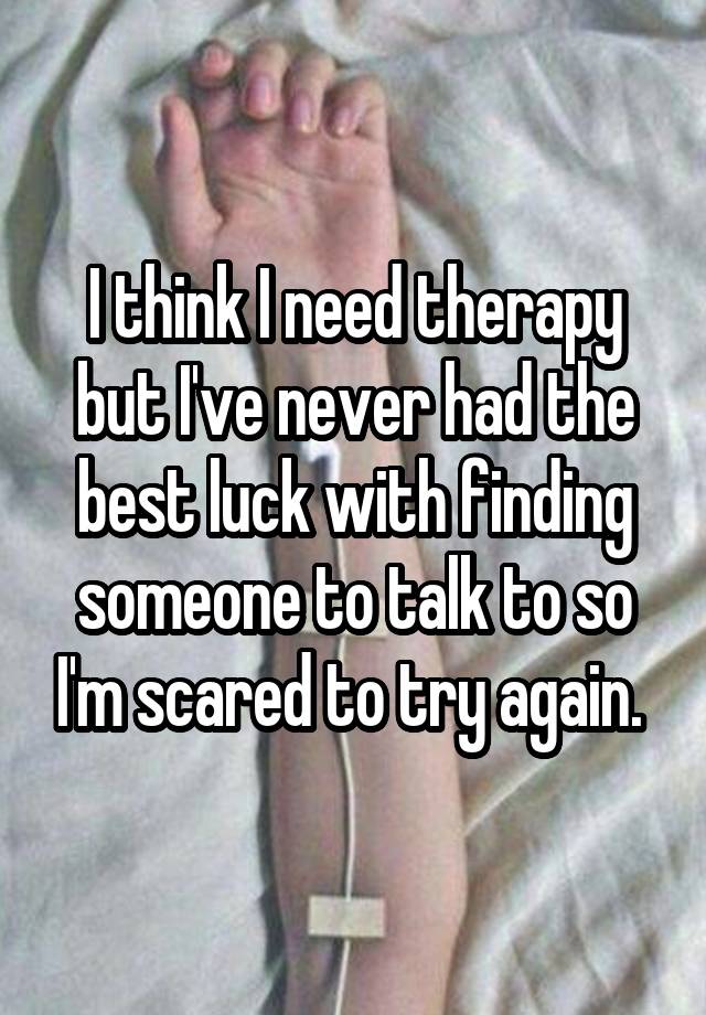 I think I need therapy but I've never had the best luck with finding someone to talk to so I'm scared to try again. 