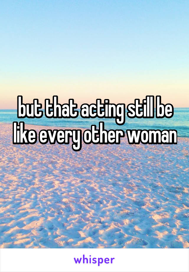 but that acting still be like every other woman 