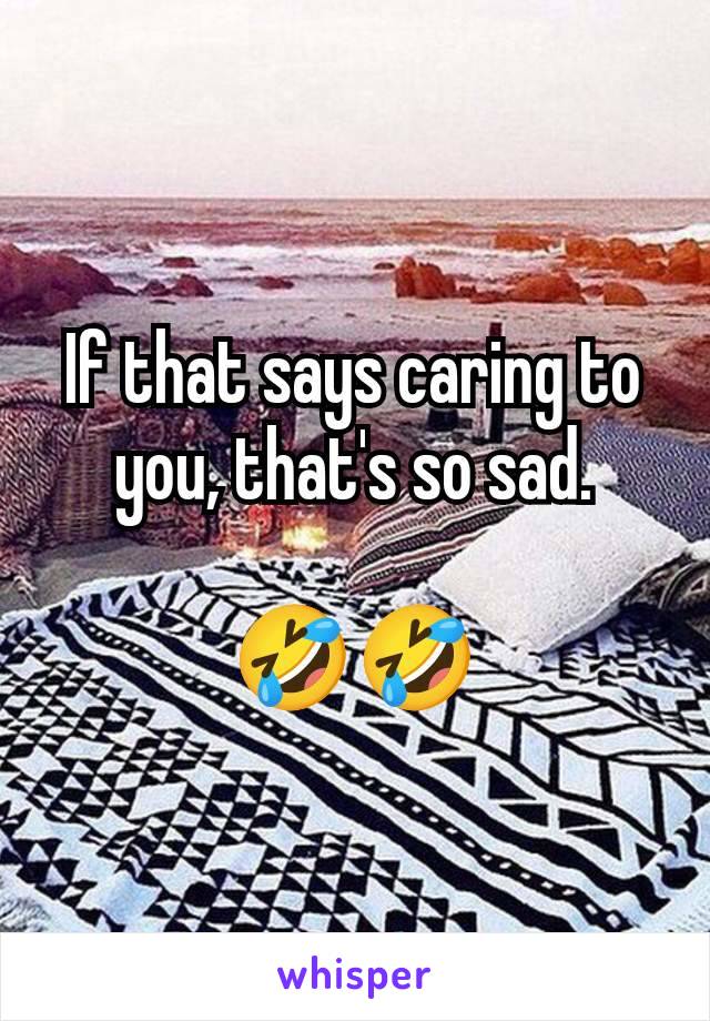 If that says caring to you, that's so sad.

🤣🤣