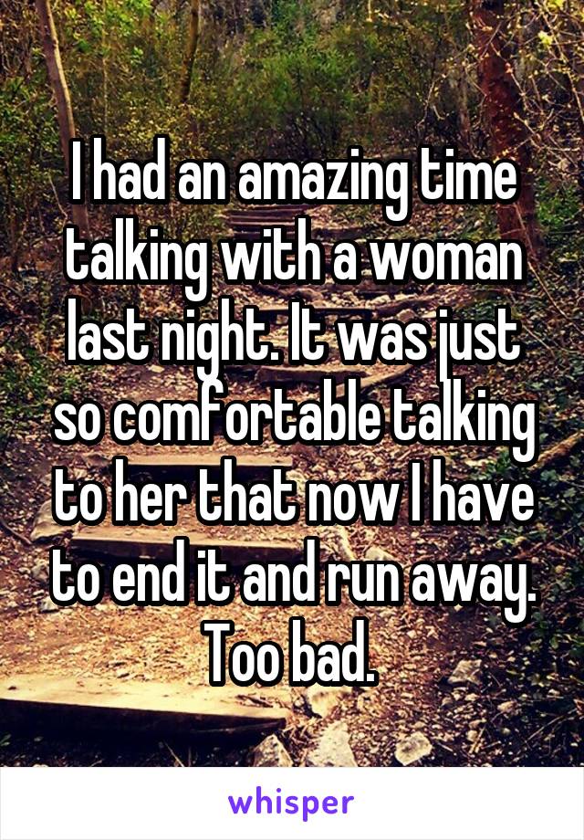 I had an amazing time talking with a woman last night. It was just so comfortable talking to her that now I have to end it and run away. Too bad. 