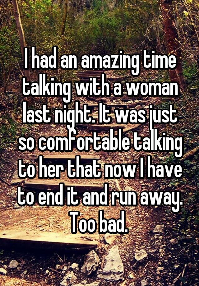 I had an amazing time talking with a woman last night. It was just so comfortable talking to her that now I have to end it and run away. Too bad. 