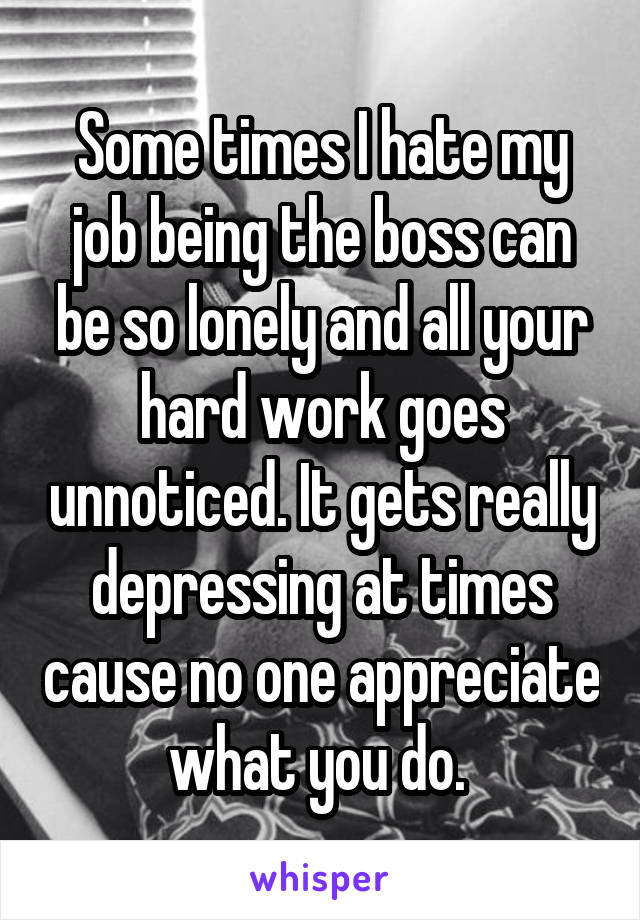Some times I hate my job being the boss can be so lonely and all your hard work goes unnoticed. It gets really depressing at times cause no one appreciate what you do. 