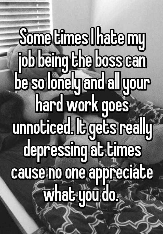 Some times I hate my job being the boss can be so lonely and all your hard work goes unnoticed. It gets really depressing at times cause no one appreciate what you do. 