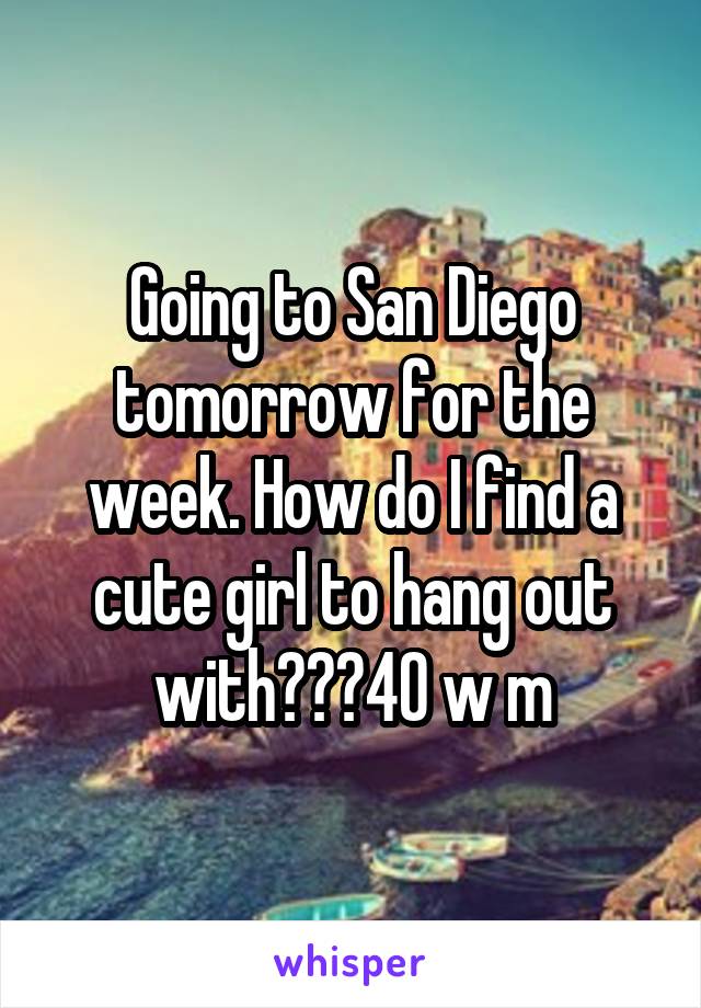 Going to San Diego tomorrow for the week. How do I find a cute girl to hang out with???40 w m