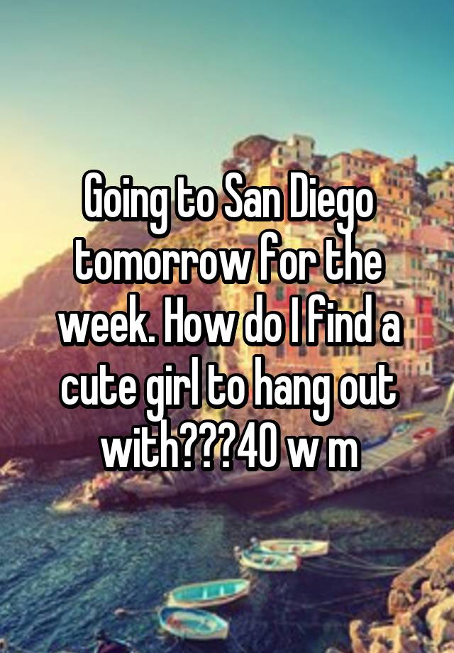 Going to San Diego tomorrow for the week. How do I find a cute girl to hang out with???40 w m