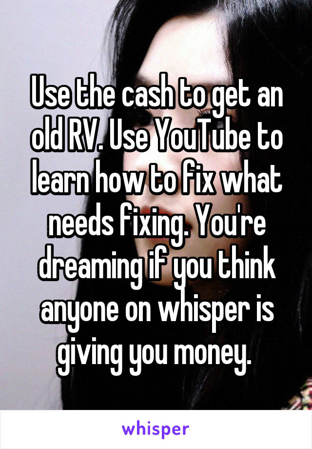 Use the cash to get an old RV. Use YouTube to learn how to fix what needs fixing. You're dreaming if you think anyone on whisper is giving you money. 