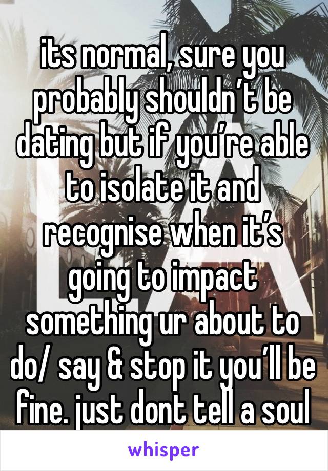 its normal, sure you probably shouldn’t be dating but if you’re able to isolate it and recognise when it’s going to impact something ur about to do/ say & stop it you’ll be fine. just dont tell a soul