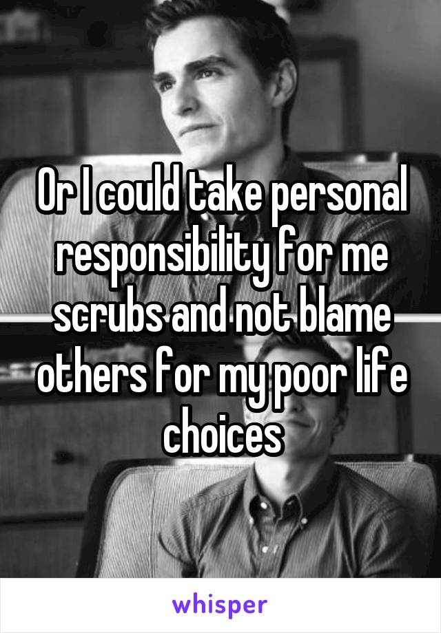 Or I could take personal responsibility for me scrubs and not blame others for my poor life choices