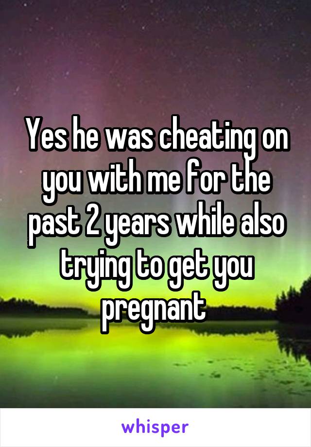 Yes he was cheating on you with me for the past 2 years while also trying to get you pregnant 