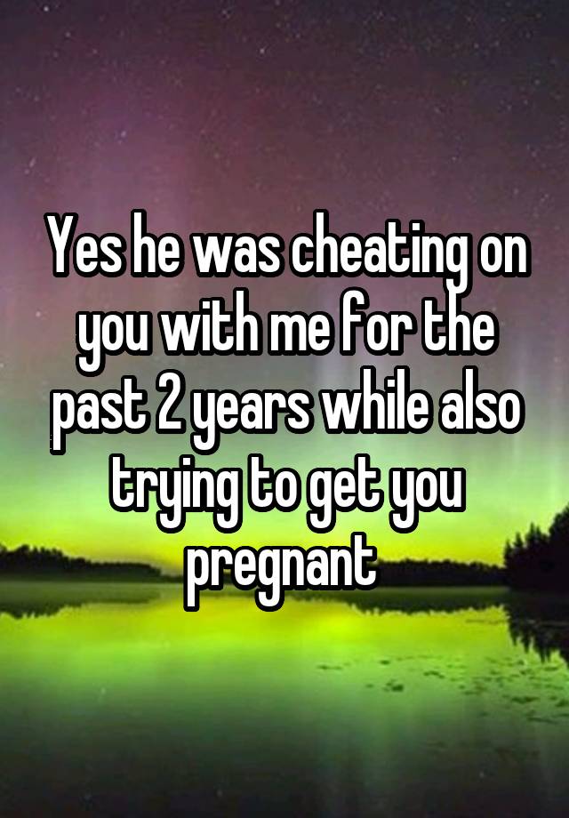 Yes he was cheating on you with me for the past 2 years while also trying to get you pregnant 