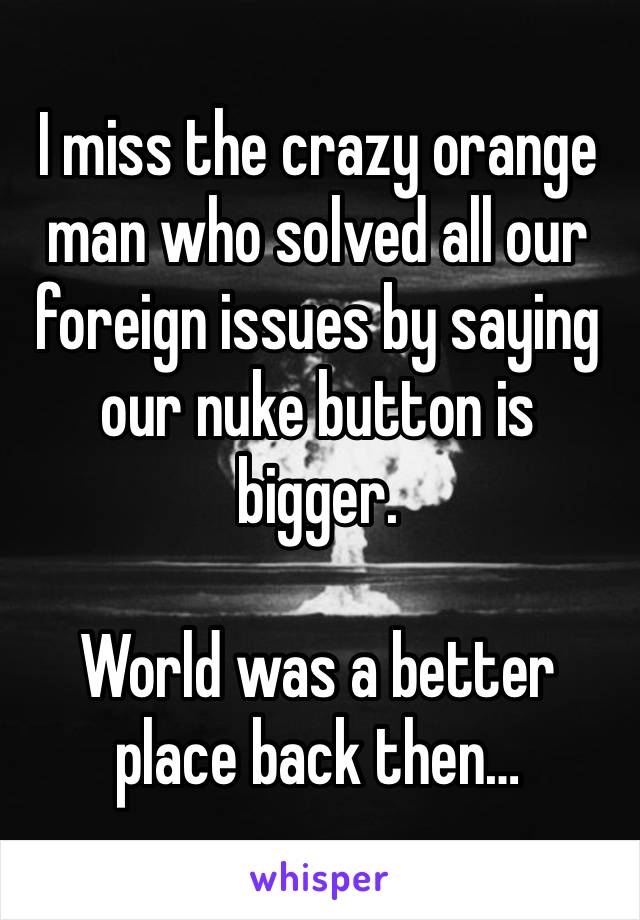 I miss the crazy orange man who solved all our foreign issues by saying our nuke button is bigger. 

World was a better place back then…