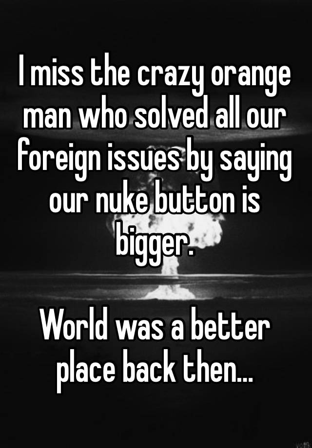 I miss the crazy orange man who solved all our foreign issues by saying our nuke button is bigger. 

World was a better place back then…