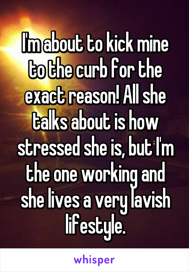 I'm about to kick mine to the curb for the exact reason! All she talks about is how stressed she is, but I'm the one working and she lives a very lavish lifestyle.