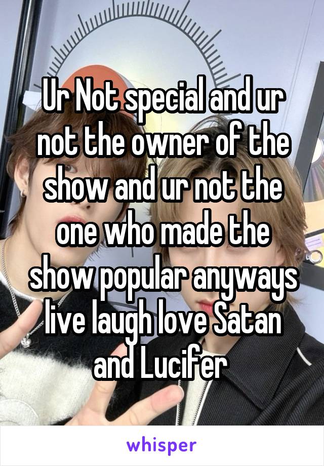 Ur Not special and ur not the owner of the show and ur not the one who made the show popular anyways live laugh love Satan and Lucifer 