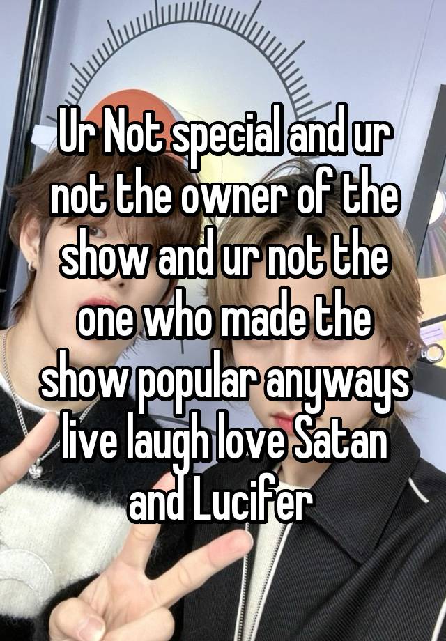 Ur Not special and ur not the owner of the show and ur not the one who made the show popular anyways live laugh love Satan and Lucifer 