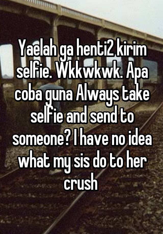Yaelah ga henti2 kirim selfie. Wkkwkwk. Apa coba guna Always take selfie and send to someone? I have no idea what my sis do to her crush 
