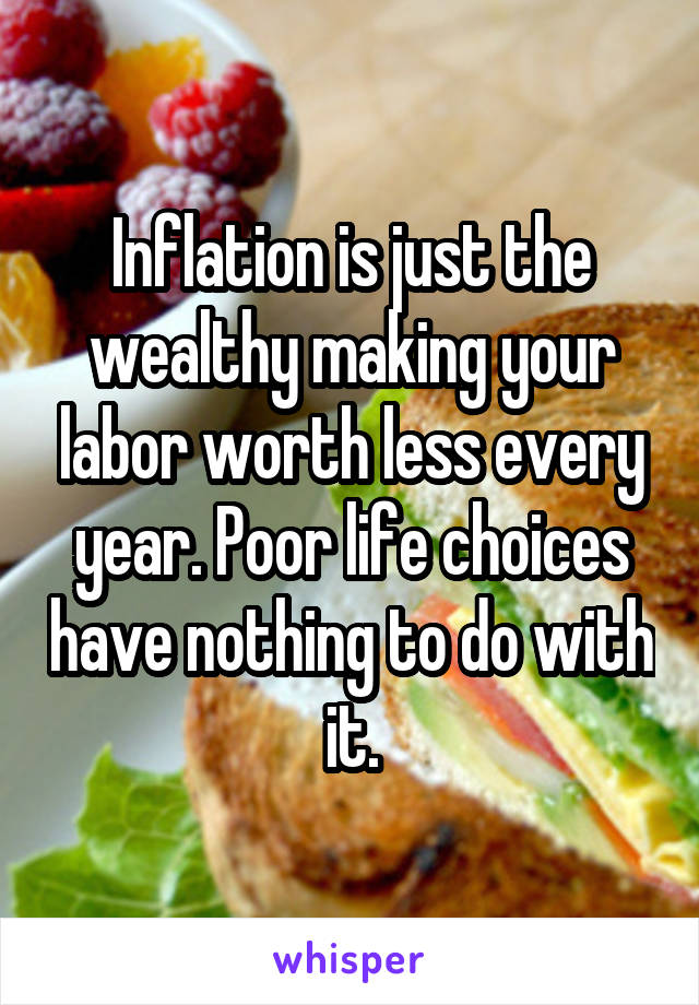 Inflation is just the wealthy making your labor worth less every year. Poor life choices have nothing to do with it.