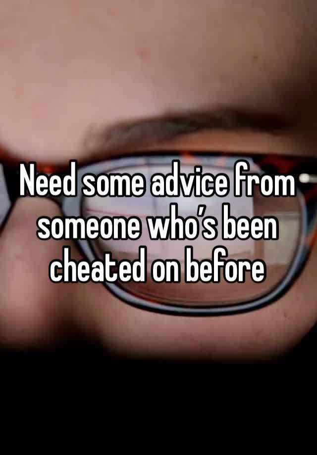 Need some advice from someone who’s been cheated on before 