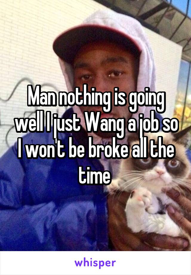 Man nothing is going well I just Wang a job so I won't be broke all the time 