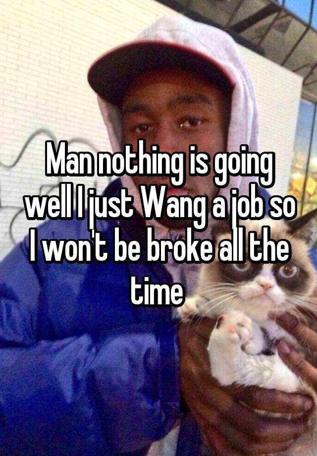 Man nothing is going well I just Wang a job so I won't be broke all the time 