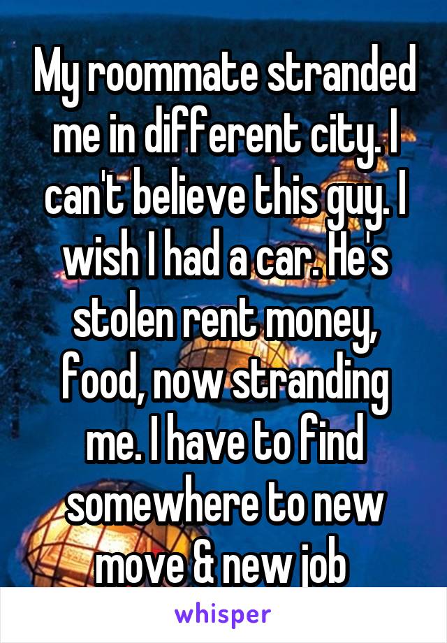 My roommate stranded me in different city. I can't believe this guy. I wish I had a car. He's stolen rent money, food, now stranding me. I have to find somewhere to new move & new job 