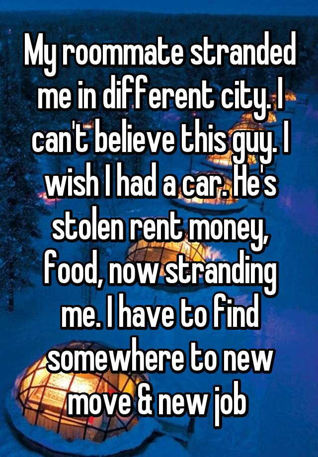 My roommate stranded me in different city. I can't believe this guy. I wish I had a car. He's stolen rent money, food, now stranding me. I have to find somewhere to new move & new job 