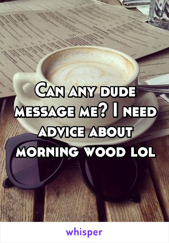 Can any dude message me? I need advice about morning wood lol