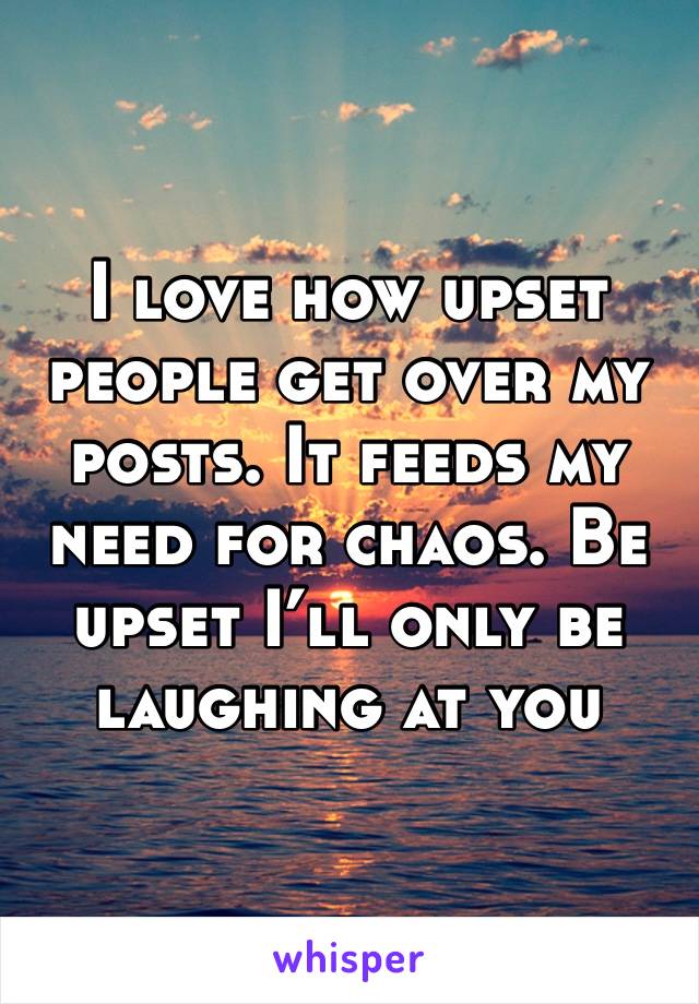 I love how upset people get over my posts. It feeds my need for chaos. Be upset I’ll only be laughing at you