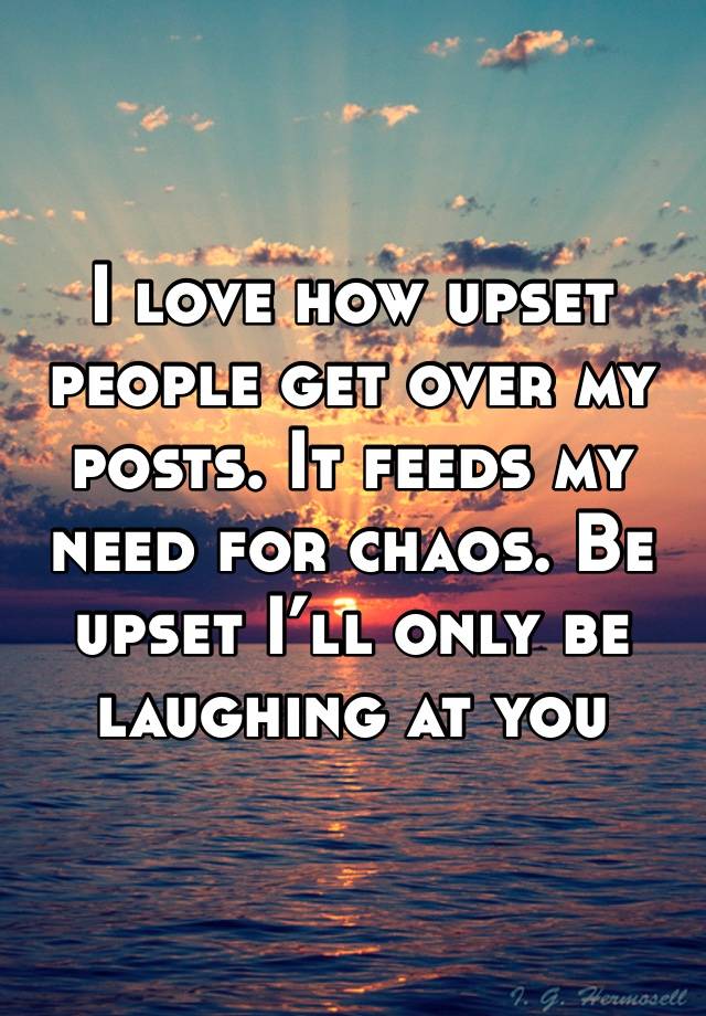 I love how upset people get over my posts. It feeds my need for chaos. Be upset I’ll only be laughing at you