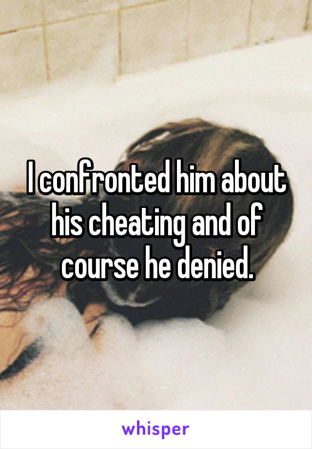 I confronted him about his cheating and of course he denied.