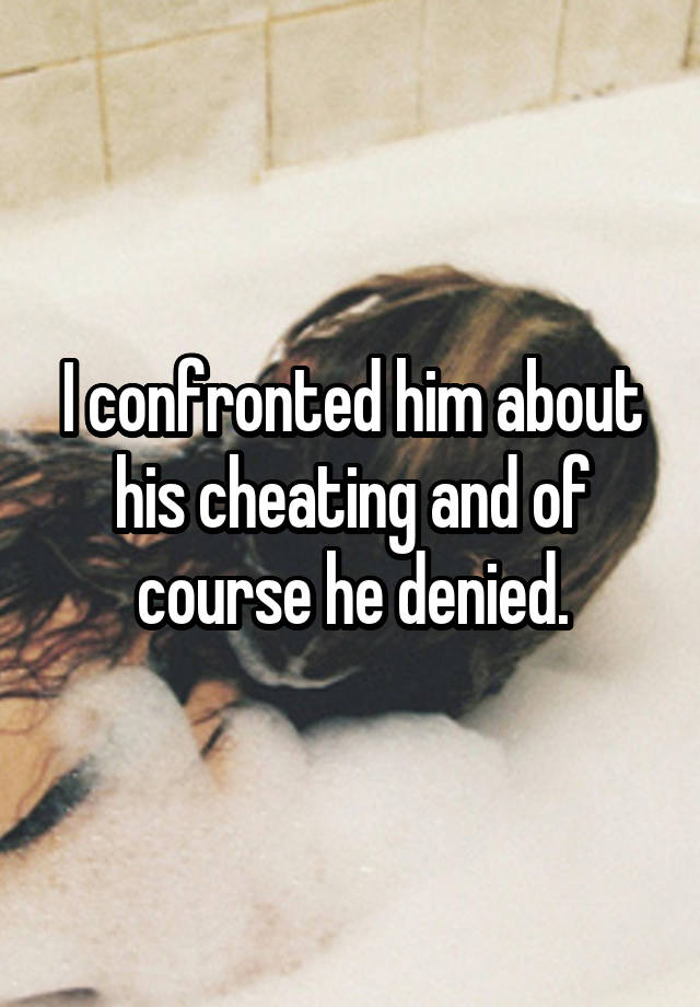 I confronted him about his cheating and of course he denied.