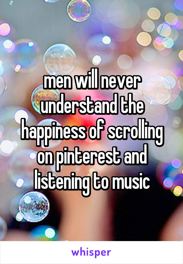 men will never understand the happiness of scrolling on pinterest and listening to music