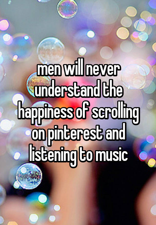 men will never understand the happiness of scrolling on pinterest and listening to music